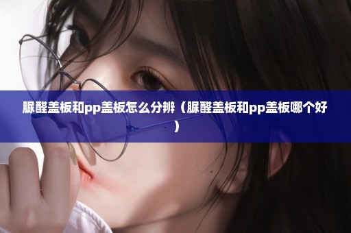脲醛盖板和pp盖板怎么分辨（脲醛盖板和pp盖板哪个好）