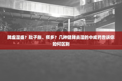 脾虚湿盛？肚子胀、痰多？几种健脾去湿的中成药告诉你如何区别