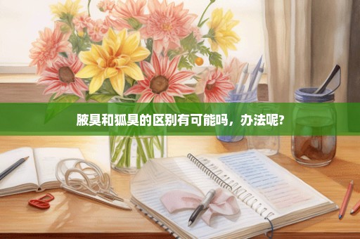 腋臭和狐臭的区别有可能吗，办法呢?