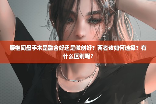腰椎间盘手术是融合好还是微创好？两者该如何选择？有什么区别呢？
