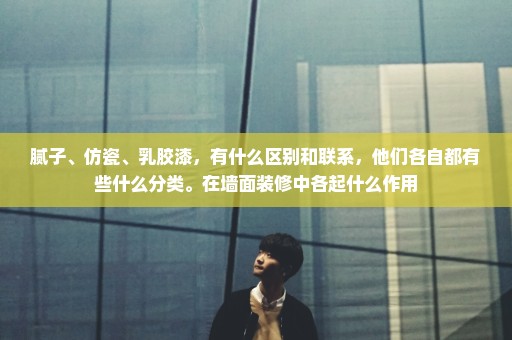 腻子、仿瓷、乳胶漆，有什么区别和联系，他们各自都有些什么分类。在墙面装修中各起什么作用