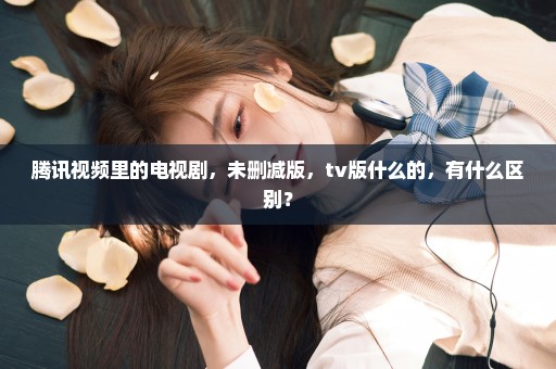 腾讯视频里的电视剧，未删减版，tv版什么的，有什么区别？