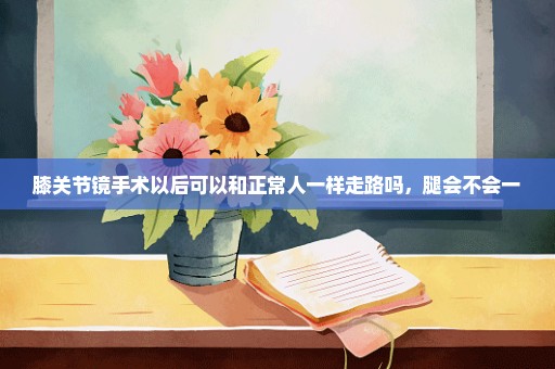 膝关节镜手术以后可以和正常人一样走路吗，腿会不会一