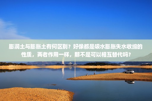 膨润土与膨胀土有何区别？好像都是吸水膨胀失水收缩的性质，两者作用一样，那不是可以相互替代吗？