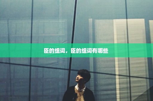臣的组词，臣的组词有哪些 