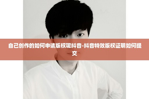 自己创作的如何申请版权呢抖音-抖音特效版权证明如何提交