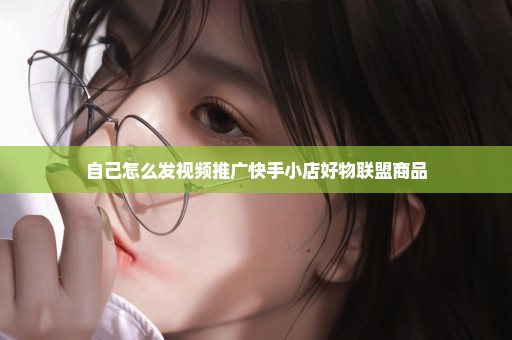 自己怎么发视频推广快手小店好物联盟商品