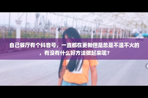自己餐厅有个抖音号，一直都在更新但是总是不温不火的，有没有什么好方法做起来呢？
