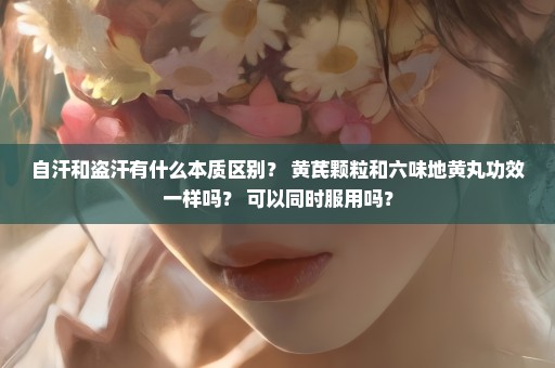 自汗和盗汗有什么本质区别？ 黄芪颗粒和六味地黄丸功效一样吗？ 可以同时服用吗？