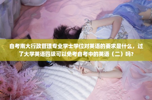 自考南大行政管理专业学士学位对英语的要求是什么，过了大学英语四级可以免考自考中的英语（二）吗？