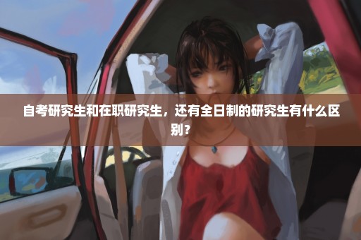 自考研究生和在职研究生，还有全日制的研究生有什么区别？