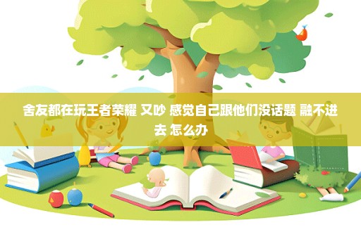 舍友都在玩王者荣耀 又吵 感觉自己跟他们没话题 融不进去 怎么办