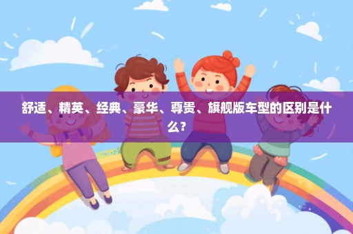 舒适、精英、经典、豪华、尊贵、旗舰版车型的区别是什么？