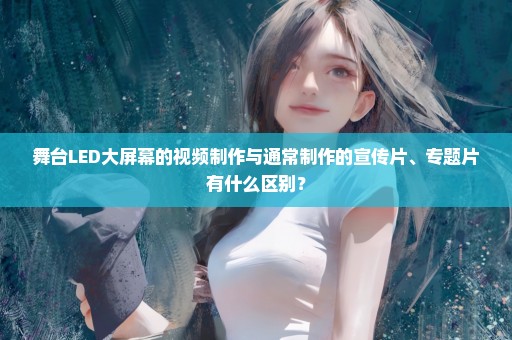 舞台LED大屏幕的视频制作与通常制作的宣传片、专题片有什么区别？