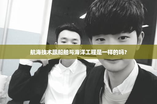 航海技术跟船舶与海洋工程是一样的吗？