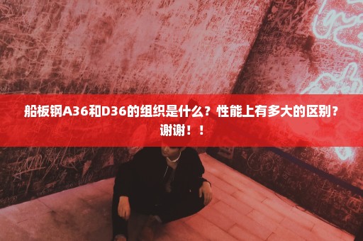船板钢A36和D36的组织是什么？性能上有多大的区别？谢谢！！