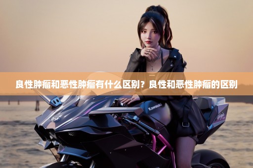 良性肿瘤和恶性肿瘤有什么区别？良性和恶性肿瘤的区别