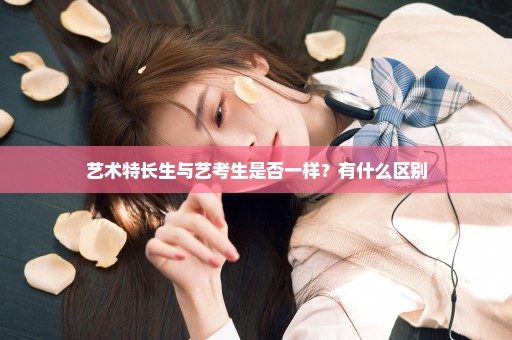 艺术特长生与艺考生是否一样？有什么区别