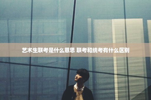 艺术生联考是什么意思 联考和统考有什么区别