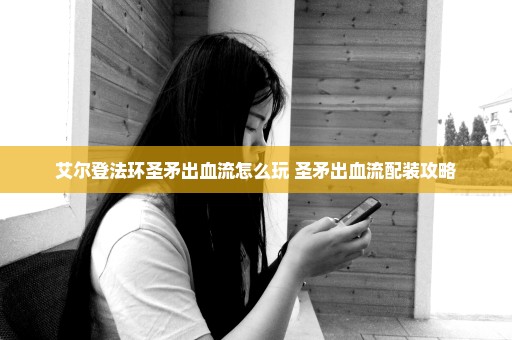 艾尔登法环圣矛出血流怎么玩 圣矛出血流配装攻略