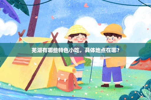 芜湖有哪些特色小吃，具体地点在哪？