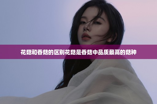 花菇和香菇的区别花菇是香菇中品质最高的菇种