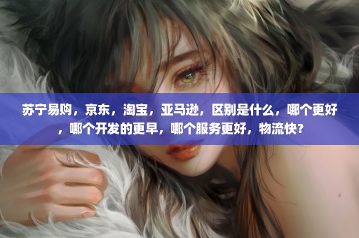 苏宁易购，京东，淘宝，亚马逊，区别是什么，哪个更好，哪个开发的更早，哪个服务更好，物流快？