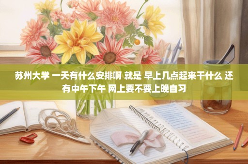 苏州大学 一天有什么安排啊 就是 早上几点起来干什么 还有中午下午 网上要不要上晚自习