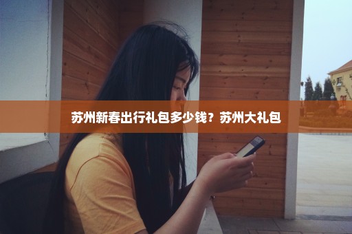 苏州新春出行礼包多少钱？苏州大礼包