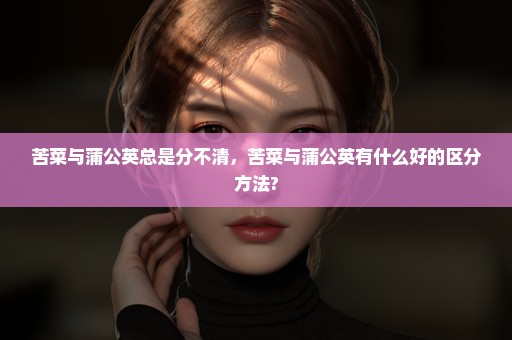 苦菜与蒲公英总是分不清，苦菜与蒲公英有什么好的区分方法?