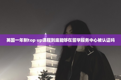 英国一年制top up课程到底能够在留学服务中心被认证吗