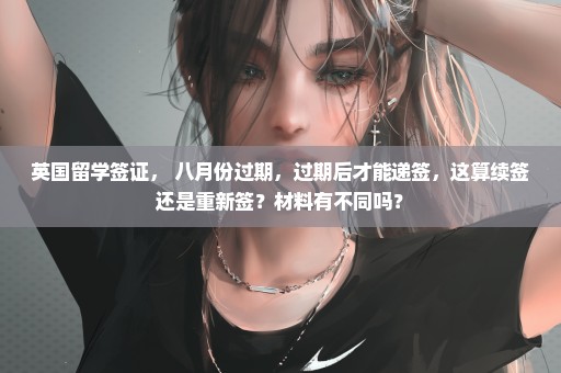 英国留学签证， 八月份过期，过期后才能递签，这算续签还是重新签？材料有不同吗？