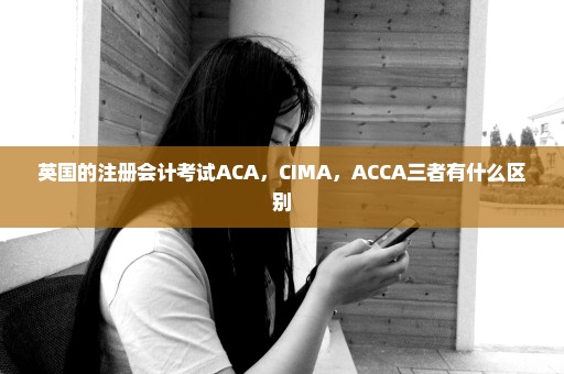 英国的注册会计考试ACA，CIMA，ACCA三者有什么区别