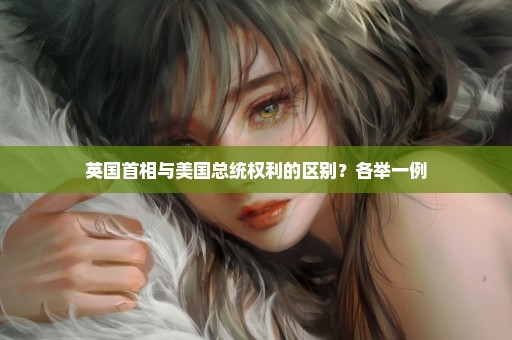 英国首相与美国总统权利的区别？各举一例