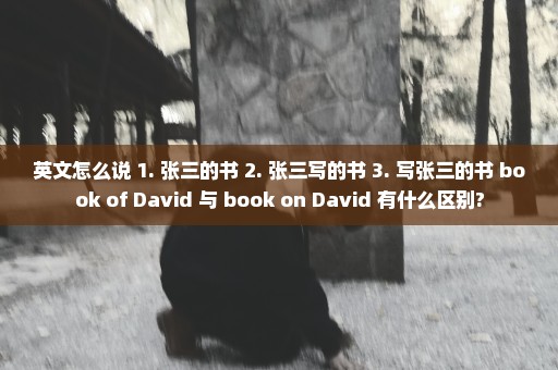 英文怎么说 1. 张三的书 2. 张三写的书 3. 写张三的书 book of David 与 book on David 有什么区别?