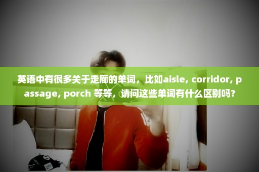 英语中有很多关于走廊的单词，比如aisle, corridor, passage, porch 等等，请问这些单词有什么区别吗？