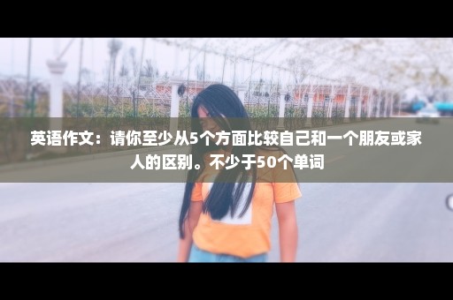 英语作文：请你至少从5个方面比较自己和一个朋友或家人的区别。不少于50个单词