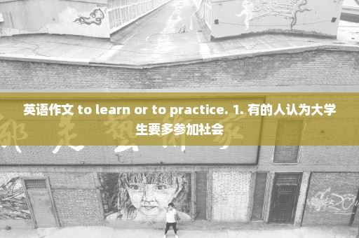 英语作文 to learn or to practice. 1. 有的人认为大学生要多参加社会