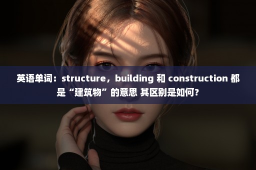 英语单词：structure，building 和 construction 都是“建筑物”的意思 其区别是如何？