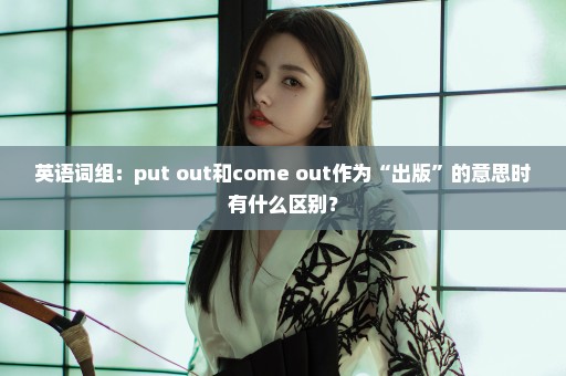英语词组：put out和come out作为“出版”的意思时有什么区别？