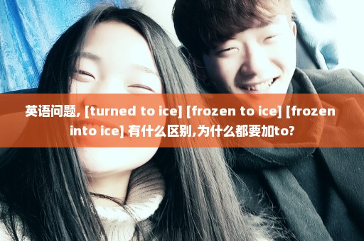 英语问题, [turned to ice] [frozen to ice] [frozen into ice] 有什么区别,为什么都要加to?