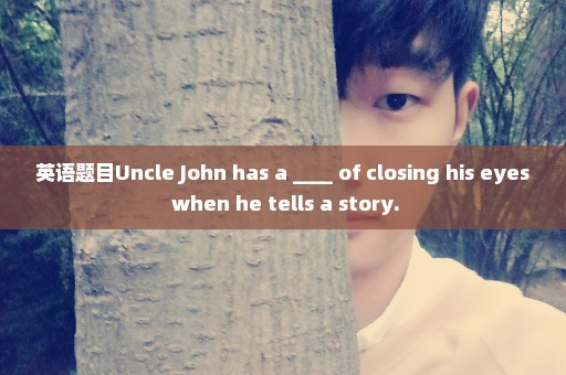 英语题目Uncle John has a ____ of closing his eyes when he tells a story.