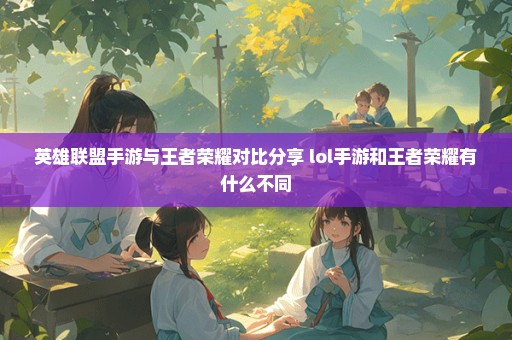 英雄联盟手游与王者荣耀对比分享 lol手游和王者荣耀有什么不同
