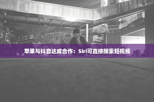 苹果与抖音达成合作：Siri可直接搜索短视频