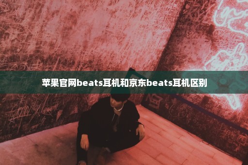 苹果官网beats耳机和京东beats耳机区别