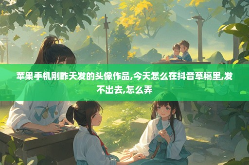 苹果手机刚昨天发的头像作品,今天怎么在抖音草稿里,发不出去,怎么弄