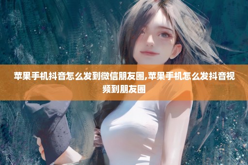 苹果手机抖音怎么发到微信朋友圈,苹果手机怎么发抖音视频到朋友圈