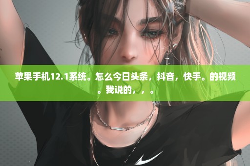 苹果手机12.1系统。怎么今日头条，抖音，快手。的视频。我说的，，。