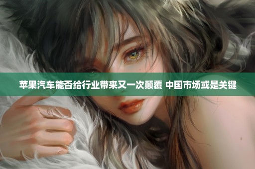 苹果汽车能否给行业带来又一次颠覆 中国市场或是关键
