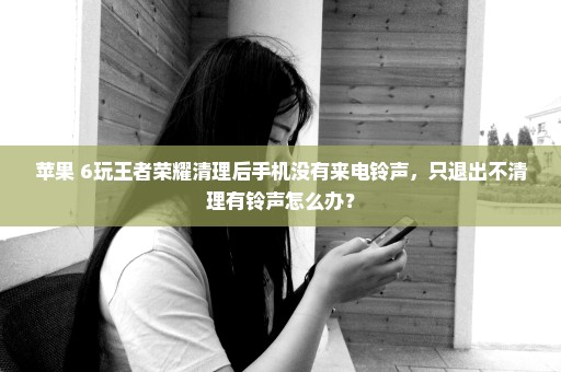 苹果 6玩王者荣耀清理后手机没有来电铃声，只退出不清理有铃声怎么办？